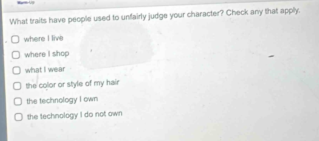 what traits have people used to unfairly judge your character? check any that apply.\n□ where i live\n□ where i shop\n□ what i wear\n□ the color or style of my hair\n□ the technology i own\n□ the technology i do not own