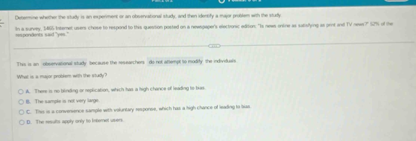 determine whether the study is an experiment or an observational study, and then identify a major problem with the study. in a survey, 1465 internet users chose to respond to this question posted on a newspapers electronic edition: is news online as satisfying as print and tv news? 52% of the respondents said yes. this is an observational study because the researchers do not attempt to modify the individuals. what is a major problem with the study? a. there is no blinding or replication, which has a high chance of leading to bias. b. the sample is not very large. c. this is a convenience sample with voluntary response, which has a high chance of leading to bias. d. the results apply only to internet users.