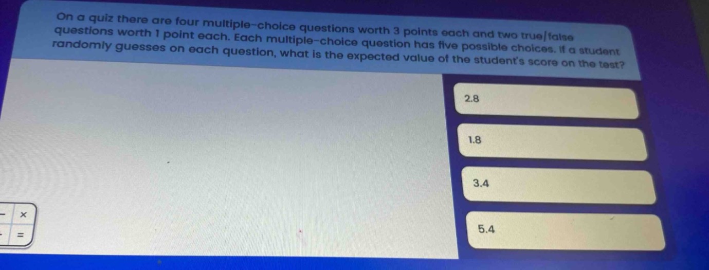 on a quiz there are four multiple - choice questions worth 3 points each and two true/false questions worth 1 point each. each multiple - choice question has five possible choices. if a student randomly guesses on each question, what is the expected value of the students score on the test? 2.8 1.8 3.4 5.4