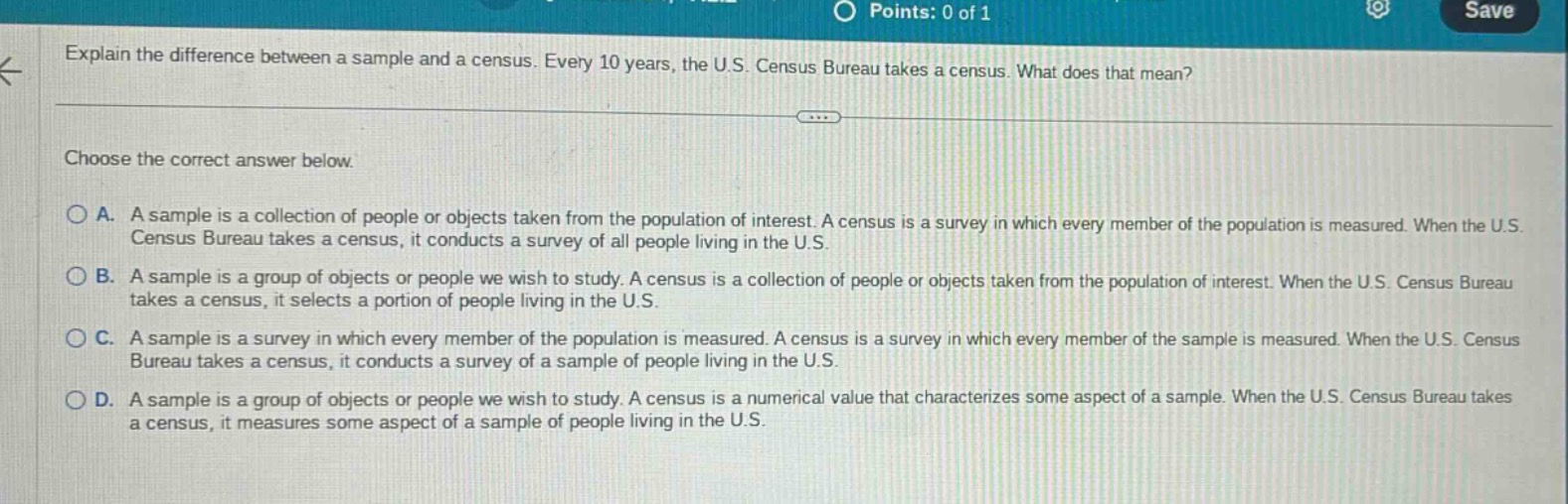 explain the difference between a sample and a census. every 10 years, the u.s. census bureau takes a census. what does that mean? choose the correct answer below. a. a sample is a collection of people or objects taken from the population of interest. a census is a survey in which every member of the population is measured. when the u.s. census bureau takes a census, it conducts a survey of all people living in the u.s. b. a sample is a group of objects or people we wish to study. a census is a collection of people or objects taken from the population of interest. when the u.s. census bureau takes a census, it selects a portion of people living in the u.s. c. a sample is a survey in which every member of the population is measured. a census is a survey in which every member of the sample is measured. when the u.s. census bureau takes a census, it conducts a survey of a sample of people living in the u.s. d. a sample is a group of objects or people we wish to study. a census is a numerical value that characterizes some aspect of a sample. when the u.s. census bureau takes a census, it measures some aspect of a sample of people living in the u.s.