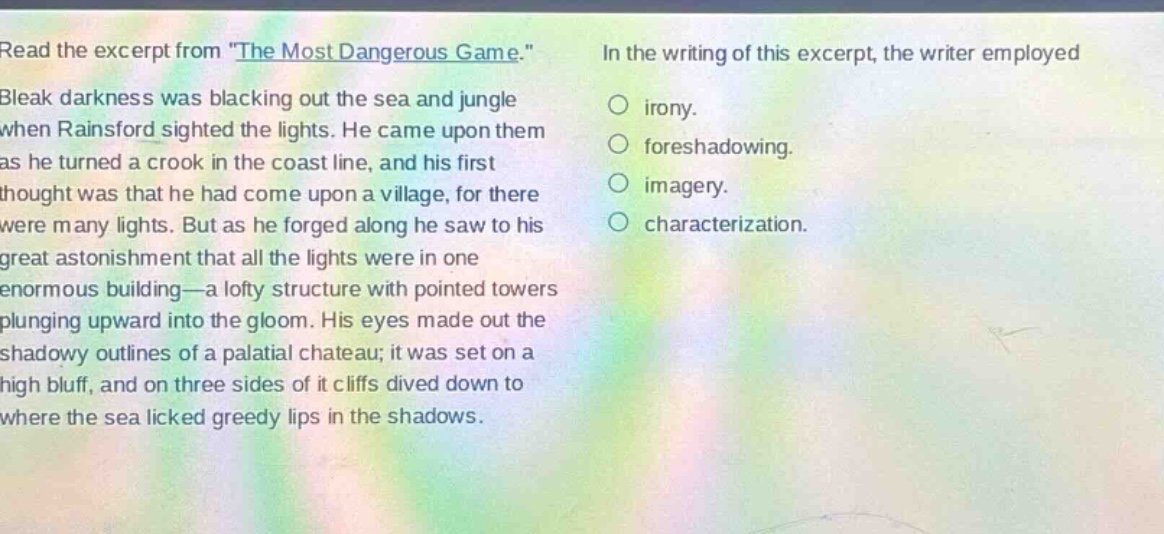 read the excerpt from \the most dangerous game.\ bleak darkness was blacking out the sea and jungle when rainsford sighted the lights. he came upon them as he turned a crook in the coastline, and his first thought was that he had come upon a village, for there were many lights. but as he forged along he saw to his great astonishment that all the lights were in one enormous building—a lofty structure with pointed towers plunging upward into the gloom. his eyes made out the shadowy outlines of a palatial chateau; it was set on a high bluff, and on three sides of it cliffs dived down to where the sea licked greedy lips in the shadows. in the writing of this excerpt, the writer employed\n○ irony.\n○ foreshadowing.\n○ imagery.\n○ characterization.