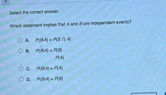 select the correct answer. which statement implies that a and b are independent events? a. (p(b|a)=p(bcap a)) b. (p(b|a)=\frac{p(b)}{p(a)}) c. (p(b|a)=p(a)) d. (p(b|a)=p(b))