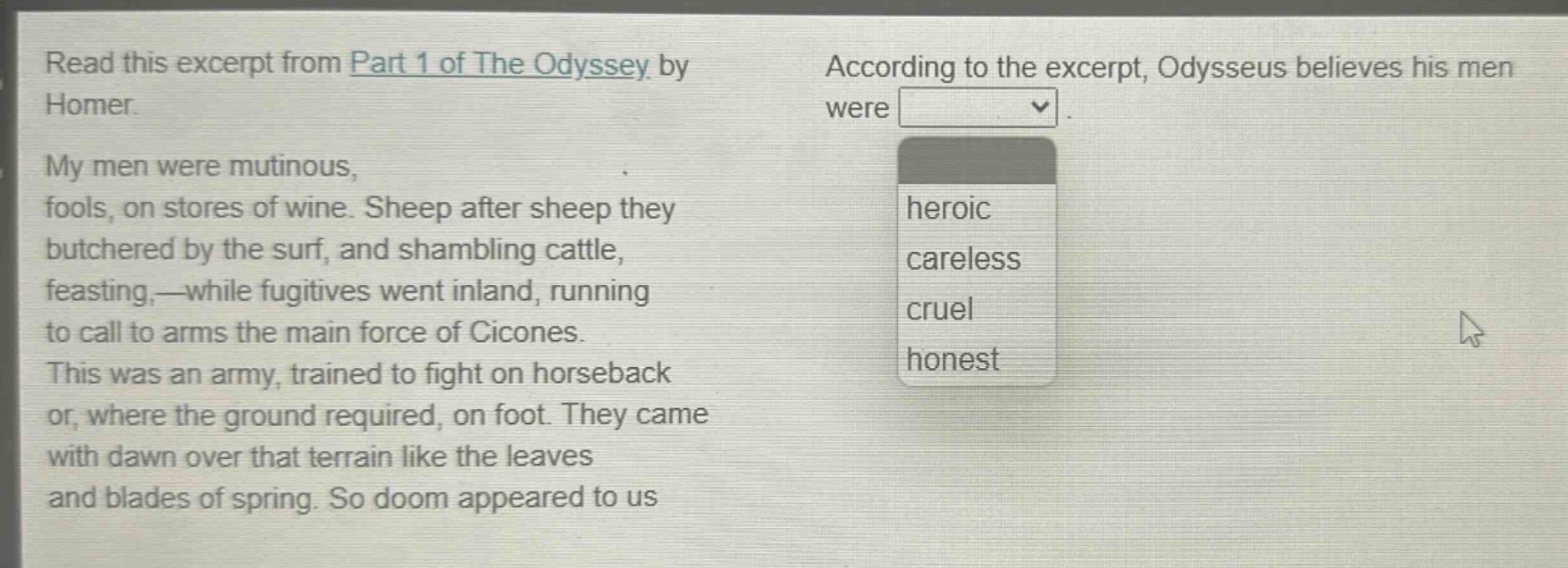 read this excerpt from part 1 of the odyssey by homer. my men were mutinous, fools, on stores of wine. sheep after sheep they butchered by the surf, and shambling cattle, feasting,—while fugitives went inland, running to call to arms the main force of cicones. this was an army, trained to fight on horseback or, where the ground required, on foot. they came with dawn over that terrain like the leaves and blades of spring. so doom appeared to us. according to the excerpt, odysseus believes his men were heroic, careless, cruel, honest
