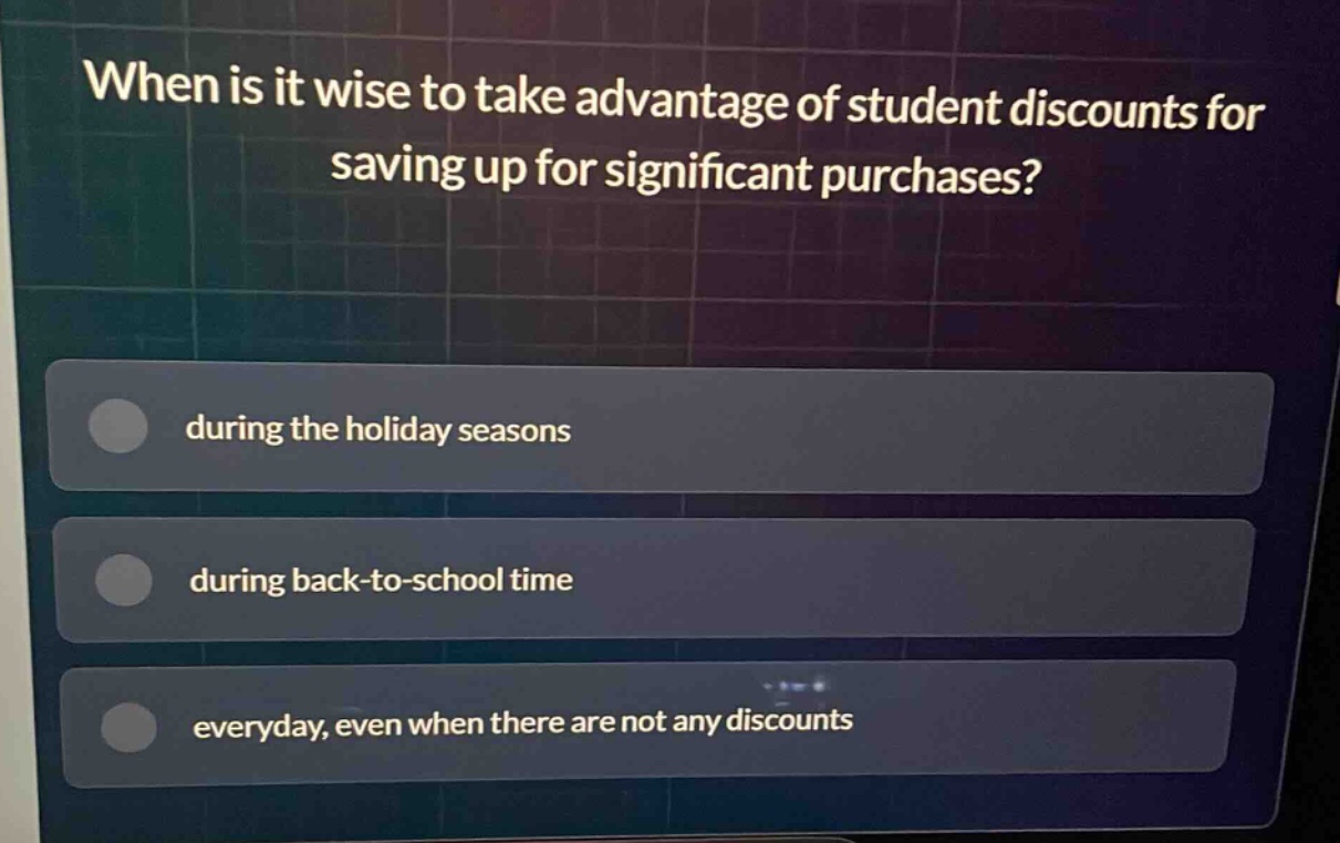 when is it wise to take advantage of student discounts for saving up for significant purchases?\nduring the holiday seasons\nduring back - to - school time\neveryday, even when there are not any discounts