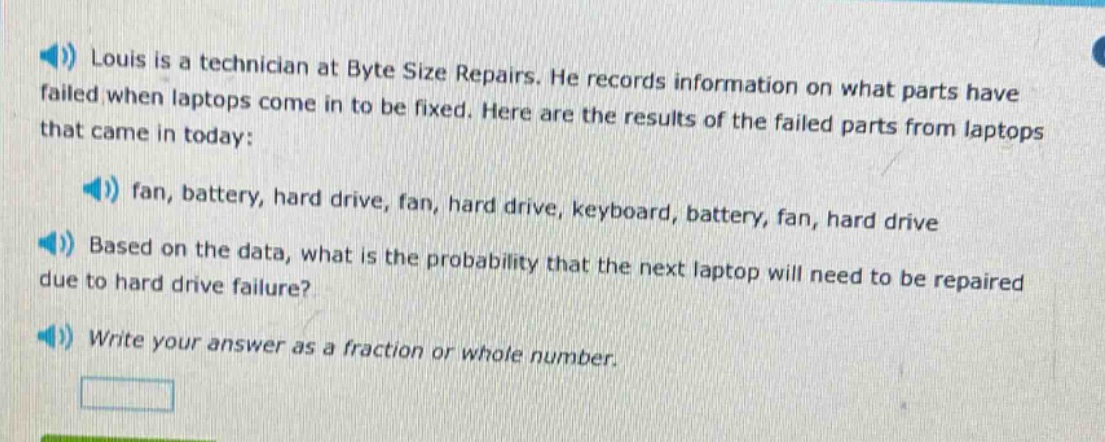 louis is a technician at byte size repairs. he records information on what parts have failed when laptops come in to be fixed. here are the results of the failed parts from laptops that came in today: fan, battery, hard drive, fan, hard drive, keyboard, battery, fan, hard drive. based on the data, what is the probability that the next laptop will need to be repaired due to hard drive failure? write your answer as a fraction or whole number.