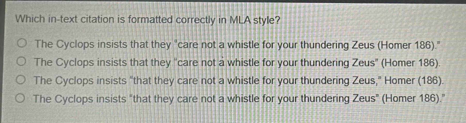 which in - text citation is formatted correctly in mla style?\nthe cyclops insists that they “care not a whistle for your thundering zeus (homer 186).”\nthe cyclops insists that they “care not a whistle for your thundering zeus” (homer 186).\nthe cyclops insists “that they care not a whistle for your thundering zeus,” homer (186).\nthe cyclops insists “that they care not a whistle for your thundering zeus” (homer 186).
