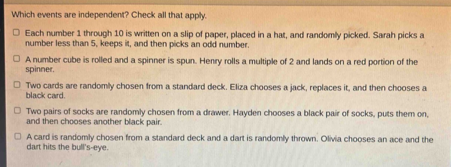 which events are independent? check all that apply.\neach number 1 through 10 is written on a slip of paper, placed in a hat, and randomly picked. sarah picks a number less than 5, keeps it, and then picks an odd number.\na number cube is rolled and a spinner is spun. henry rolls a multiple of 2 and lands on a red portion of the spinner.\ntwo cards are randomly chosen from a standard deck. eliza chooses a jack, replaces it, and then chooses a black card.\ntwo pairs of socks are randomly chosen from a drawer. hayden chooses a black pair of socks, puts them on, and then chooses another black pair.\na card is randomly chosen from a standard deck and a dart is randomly thrown. olivia chooses an ace and the dart hits the bulls - eye.