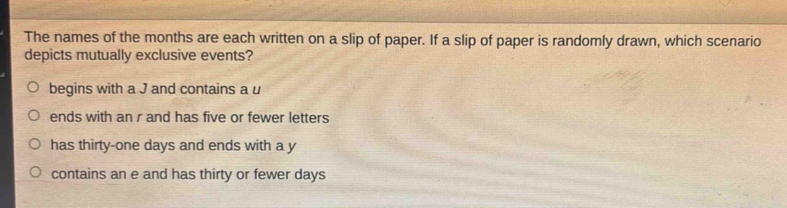 the names of the months are each written on a slip of paper. if a slip of paper is randomly drawn, which scenario depicts mutually exclusive events?\no begins with a j and contains a u\no ends with an r and has five or fewer letters\no has thirty - one days and ends with a y\no contains an e and has thirty or fewer days