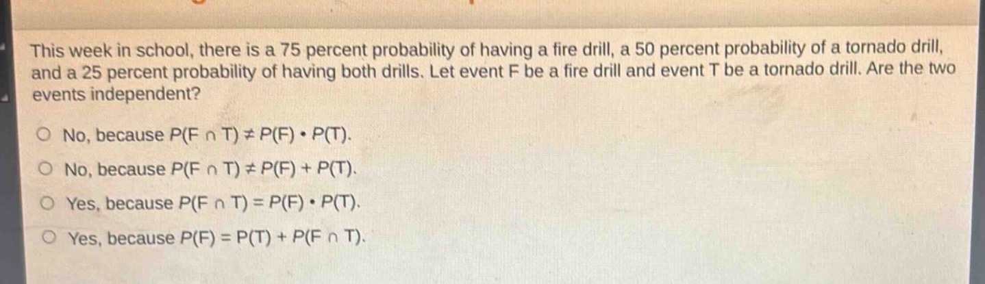 this week in school, there is a 75 percent probability of having a fire drill, a 50 percent probability of a tornado drill, and a 25 percent probability of having both drills. let event f be a fire drill and event t be a tornado drill. are the two events independent?\no no, because p(f ∩ t) ≠ p(f) · p(t).\no no, because p(f ∩ t) ≠ p(f) + p(t).\no yes, because p(f ∩ t) = p(f) · p(t).\no yes, because p(f) = p(t) + p(f ∩ t).