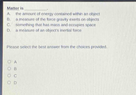 matter is _________.\na. the amount of energy contained within an object\nb. a measure of the force gravity exerts on objects\nc. something that has mass and occupies space\nd. a measure of an objects inertial force\nplease select the best answer from the choices provided.\no a\no b\no c\no d