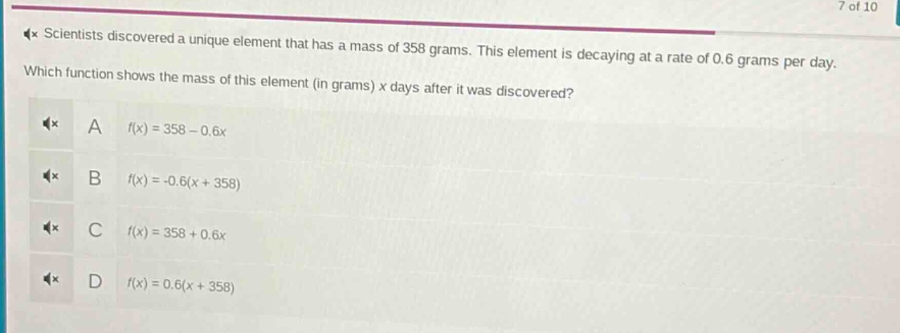 scientists discovered a unique element that has a mass of 358 grams. this element is decaying at a rate of 0.6 grams per day. which function shows the mass of this element (in grams) x days after it was discovered? a f(x)=358 - 0.6x b f(x)=-0.6(x + 358) c f(x)=358 + 0.6x d f(x)=0.6(x + 358)