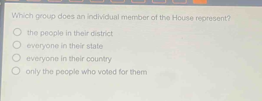 which group does an individual member of the house represent?\no the people in their district\no everyone in their state\no everyone in their country\no only the people who voted for them
