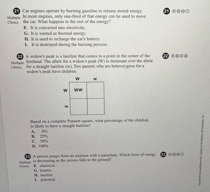 21 car engines operate by burning gasoline to release stored energy. in most engines, only one - third of that energy can be used to move the car. what happens to the rest of the energy? f. it is converted into electricity. g. it is wasted as thermal energy. h. it is used to recharge the cars battery. i. it is destroyed during the burning process. 22 a widows peak is a hairline that comes to a point in the center of the forehead. the allele for a widows peak (w) is dominant over the allele for a straight hairline (w). two parents who are heterozygous for a widows peak have children. based on a complete punnett square, what percentage of the children is likely to have a straight hairline? a. 0% b. 25% c. 50% d. 100% 23 a person jumps from an airplane with a parachute. which form of energy is decreasing as the person falls to the ground? f. chemical g. kinetic h. nuclear i. potential