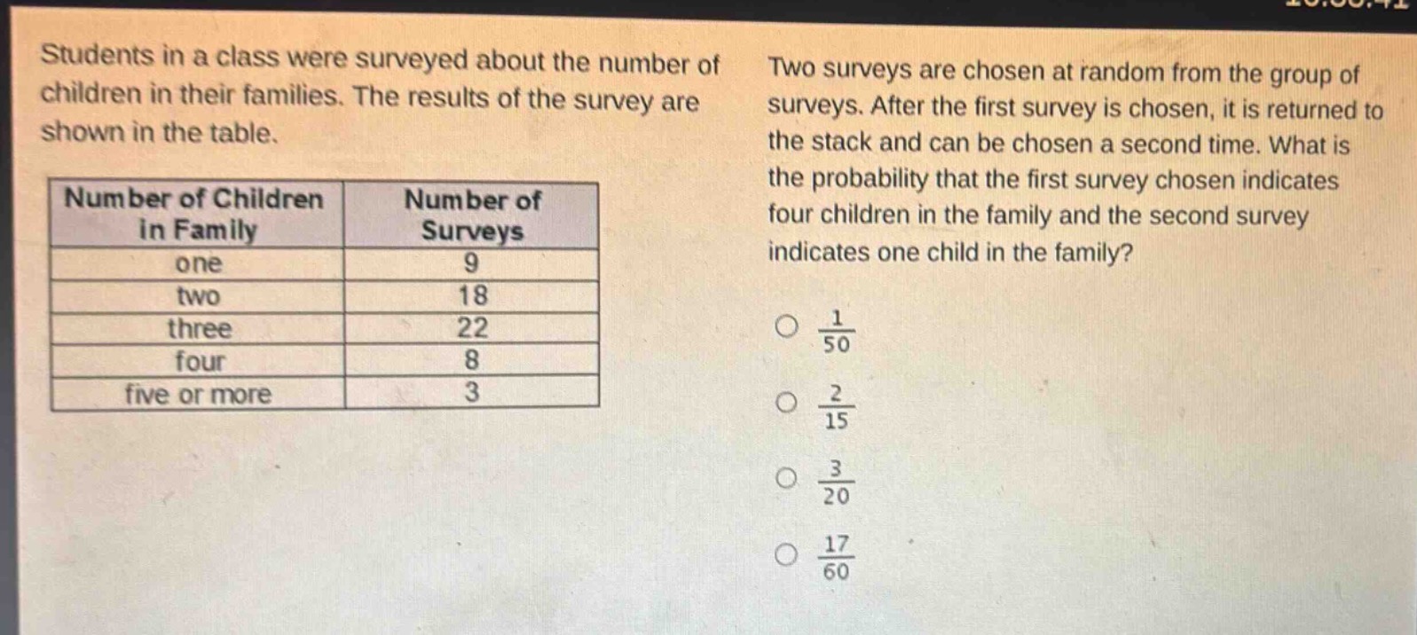 students in a class were surveyed about the number of children in their families. the results of the survey are shown in the table.\n|number of children in family|number of surveys|\n|----|----|\n|one|9|\n|two|18|\n|three|22|\n|four|8|\n|five or more|3|\ntwo surveys are chosen at random from the group of surveys. after the first survey is chosen, it is returned to the stack and can be chosen a second time. what is the probability that the first survey chosen indicates four children in the family and the second survey indicates one child in the family?\n$\frac{1}{50}$\n$\frac{2}{15}$\n$\frac{3}{20}$\n$\frac{17}{60}$