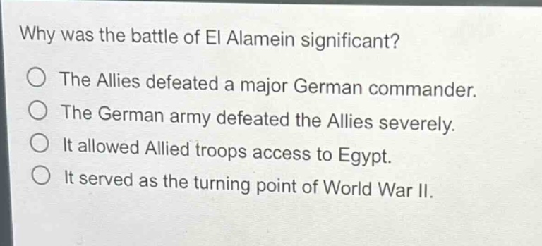 why was the battle of el alamein significant?\nthe allies defeated a major german commander.\nthe german army defeated the allies severely.\nit allowed allied troops access to egypt.\nit served as the turning point of world war ii.