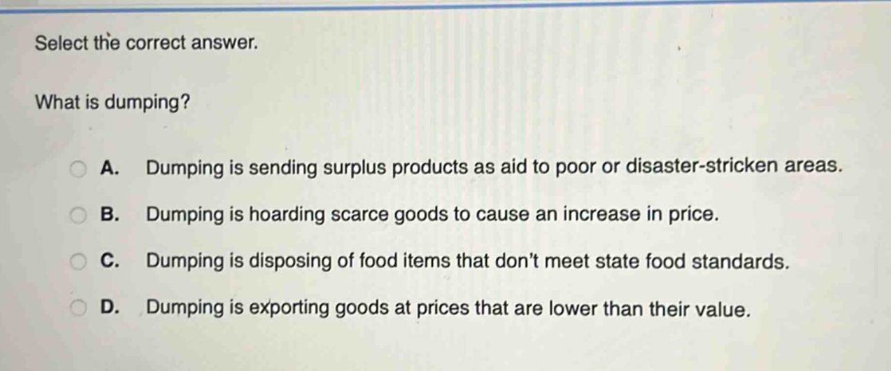 select the correct answer.\nwhat is dumping?\na. dumping is sending surplus products as aid to poor or disaster - stricken areas.\nb. dumping is hoarding scarce goods to cause an increase in price.\nc. dumping is disposing of food items that dont meet state food standards.\nd. dumping is exporting goods at prices that are lower than their value.