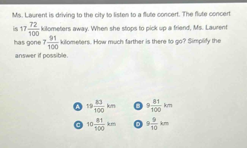 ms. laurent is driving to the city to listen to a flute concert. the flute concert is $17\\frac{72}{100}$ kilometers away. when she stops to pick up a friend, ms. laurent has gone $7\\frac{91}{100}$ kilometers. how much farther is there to go? simplify the answer if possible.\n\na $19\\frac{83}{100}$ km\nb $9\\frac{81}{100}$ km\nc $10\\frac{81}{100}$ km\nd $9\\frac{9}{10}$ km