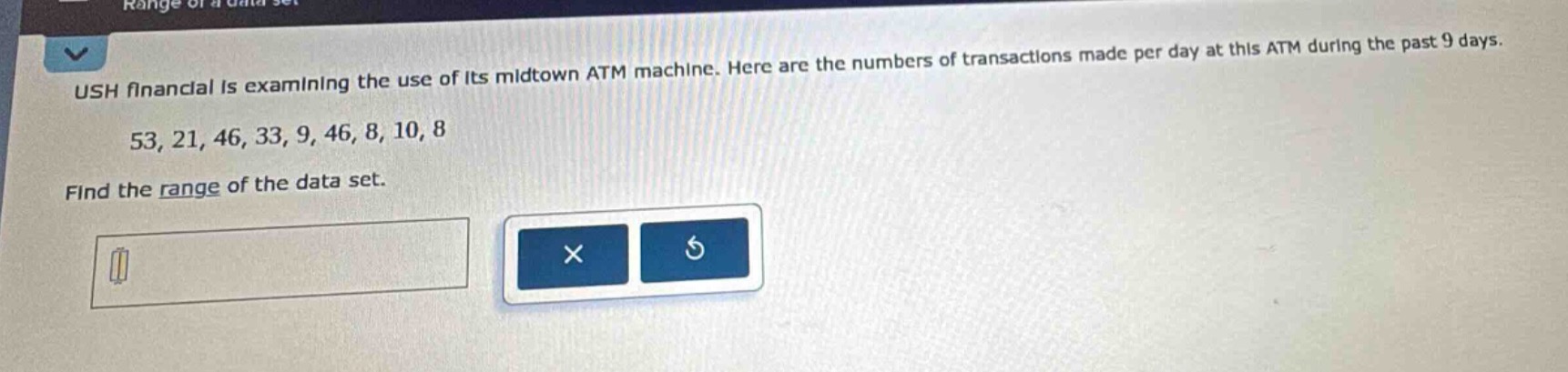 ush financial is examining the use of its midtown atm machine. here are the numbers of transactions made per day at this atm during the past 9 days. 53, 21, 46, 33, 9, 46, 8, 10, 8. find the range of the data set.