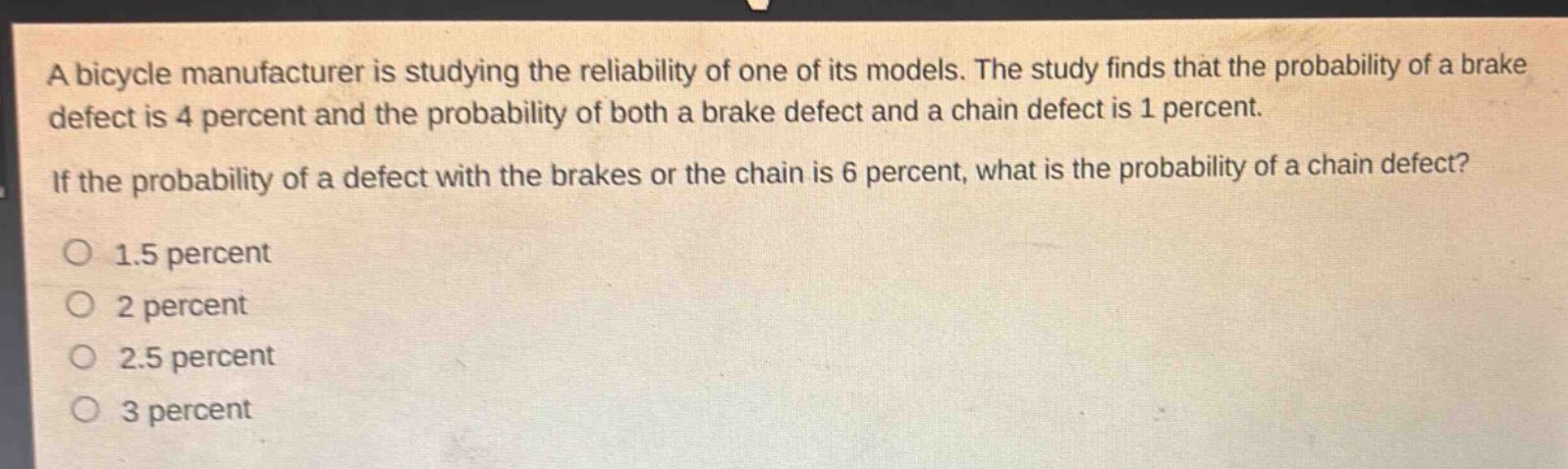 a bicycle manufacturer is studying the reliability of one of its models. the study finds that the probability of a brake defect is 4 percent and the probability of both a brake defect and a chain defect is 1 percent. if the probability of a defect with the brakes or the chain is 6 percent, what is the probability of a chain defect?\no 1.5 percent\no 2 percent\no 2.5 percent\no 3 percent