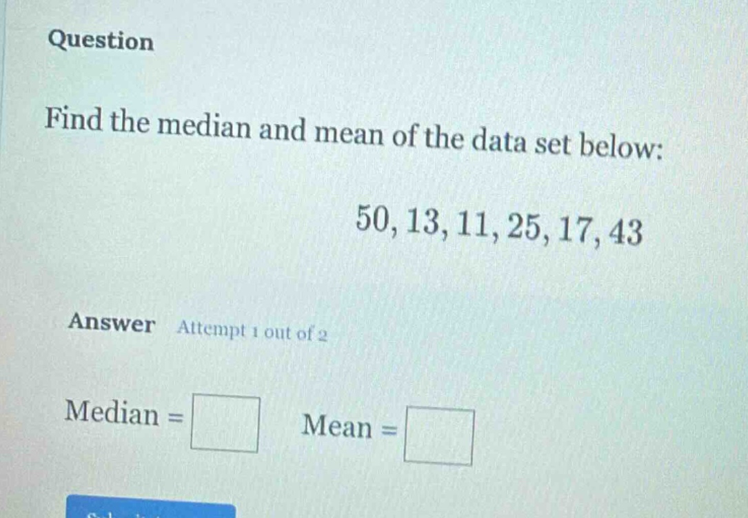 question\nfind the median and mean of the data set below:\n50, 13, 11, 25, 17, 43\nanswer attempt 1 out of 2\nmedian = \nmean =