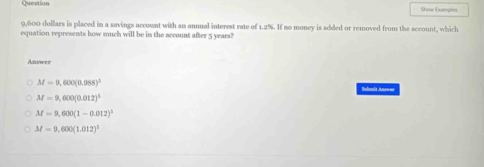question\n9,600 dollars is placed in a savings account with an annual interest rate of 1.2%. if no money is added or removed from the account, which equation represents how much will be in the account after 5 years?\nanswer\n$m = 9,600(0.988)^{5}$\n$m = 9,600(0.012)^{5}$\n$m = 9,600(1 - 0.012)^{5}$\n$m = 9,600(1.012)^{5}$