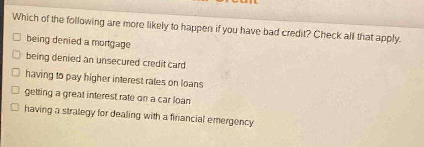 which of the following are more likely to happen if you have bad credit? check all that apply. being denied a mortgage being denied an unsecured credit card having to pay higher interest rates on loans getting a great interest rate on a car loan having a strategy for dealing with a financial emergency