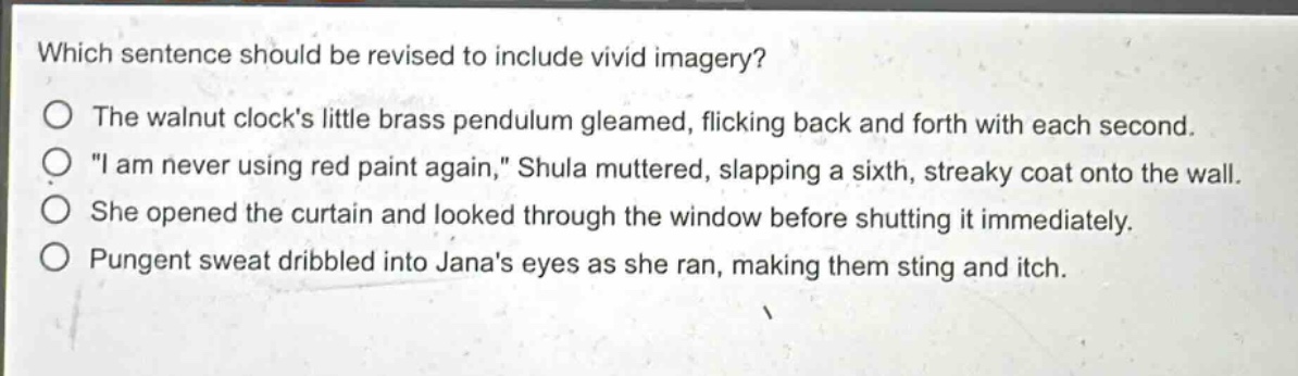 which sentence should be revised to include vivid imagery?\no the walnut clocks little brass pendulum gleamed, flicking back and forth with each second.\no \i am never using red paint again,\ shula muttered, slapping a sixth, streaky coat onto the wall.\no she opened the curtain and looked through the window before shutting it immediately.\no pungent sweat dribbled into janas eyes as she ran, making them sting and itch.