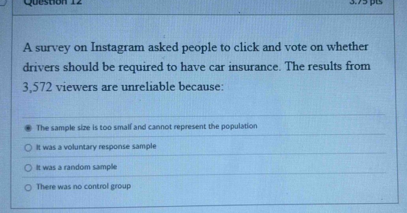 question 12 3.75 pts a survey on instagram asked people to click and vote on whether drivers should be required to have car insurance. the results from 3,572 viewers are unreliable because: the sample size is too small and cannot represent the population it was a voluntary response sample it was a random sample there was no control group