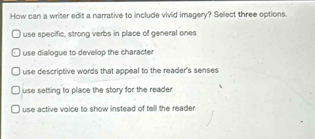 how can a writer edit a narrative to include vivid imagery? select three options. use specific, strong verbs in place of general ones use dialogue to develop the character use descriptive words that appeal to the reader’s senses use setting to place the story for the reader use active voice to show instead of tell the reader