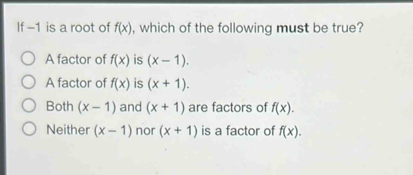 if -1 is a root of f(x), which of the following must be true?\na factor of f(x) is (x - 1).\na factor of f(x) is (x + 1).\nboth (x - 1) and (x + 1) are factors of f(x).\nneither (x - 1) nor (x + 1) is a factor of f(x).
