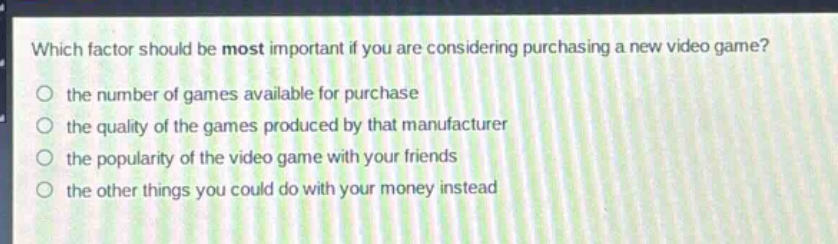 which factor should be most important if you are considering purchasing a new video game?\no the number of games available for purchase\no the quality of the games produced by that manufacturer\no the popularity of the video game with your friends\no the other things you could do with your money instead