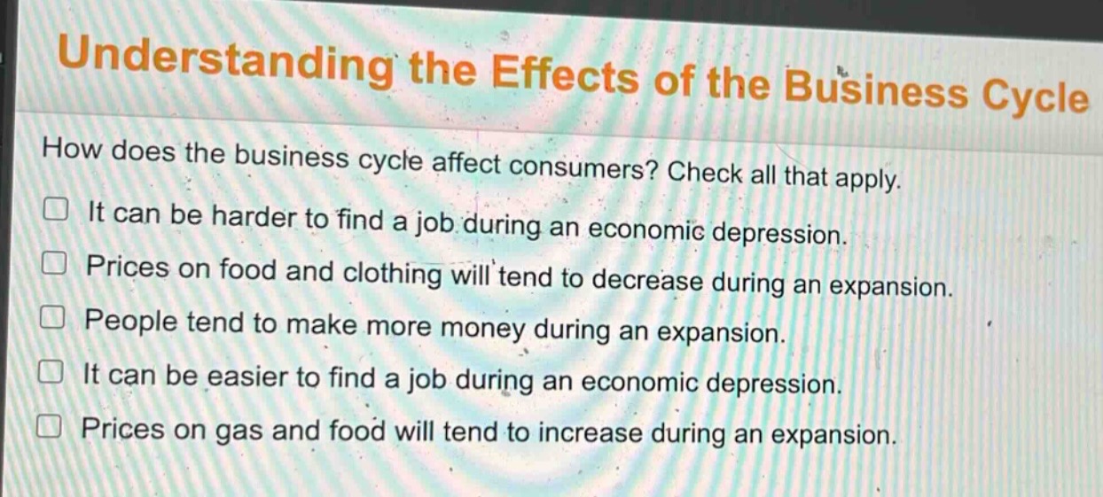 understanding the effects of the business cycle\nhow does the business cycle affect consumers? check all that apply.\n□ it can be harder to find a job during an economic depression.\n□ prices on food and clothing will tend to decrease during an expansion.\n□ people tend to make more money during an expansion.\n□ it can be easier to find a job during an economic depression.\n□ prices on gas and food will tend to increase during an expansion.