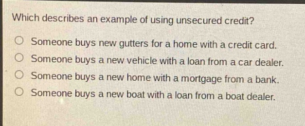 which describes an example of using unsecured credit?\no someone buys new gutters for a home with a credit card.\no someone buys a new vehicle with a loan from a car dealer.\no someone buys a new home with a mortgage from a bank.\no someone buys a new boat with a loan from a boat dealer.