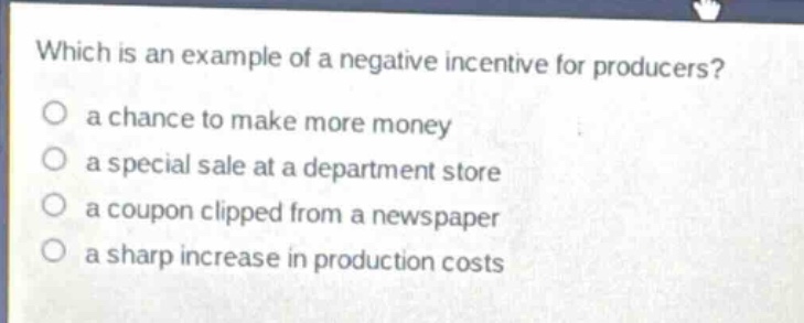 which is an example of a negative incentive for producers?\n○ a chance to make more money\n○ a special sale at a department store\n○ a coupon clipped from a newspaper\n○ a sharp increase in production costs