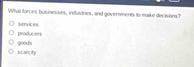 what forces businesses, industries, and governments to make decisions?\no services\no producers\no goods\no scarcity