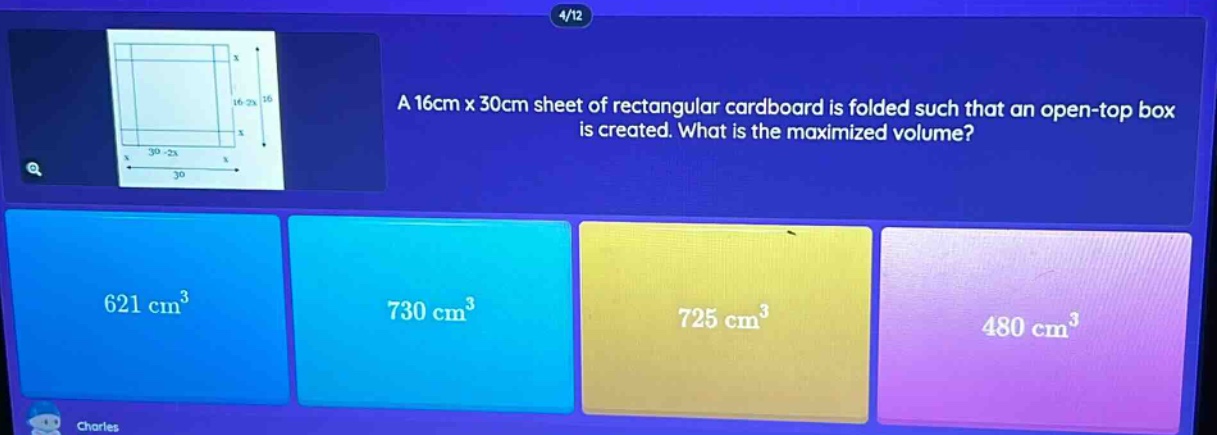 a 16cm x 30cm sheet of rectangular cardboard is folded such that an open - top box is created. what is the maximized volume? 621 cm³ 730 cm³ 725 cm³ 480 cm³