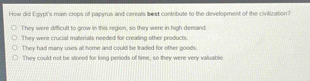 how did egypts main crops of papyrus and cereals best contribute to the development of the civilization?\nthey were difficult to grow in this region, so they were in high demand.\nthey were crucial materials needed for creating other products.\nthey had many uses at home and could be traded for other goods.\nthey could not be stored for long periods of time, so they were very valuable.