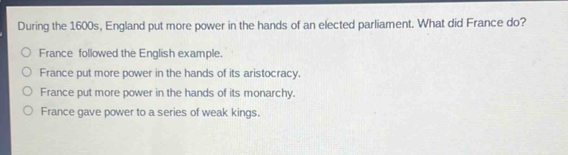 during the 1600s, england put more power in the hands of an elected parliament. what did france do?\no france followed the english example.\no france put more power in the hands of its aristocracy.\no france put more power in the hands of its monarchy.\no france gave power to a series of weak kings.