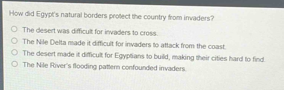 how did egypts natural borders protect the country from invaders?\nthe desert was difficult for invaders to cross.\nthe nile delta made it difficult for invaders to attack from the coast.\nthe desert made it difficult for egyptians to build, making their cities hard to find.\nthe nile rivers flooding pattern confounded invaders.