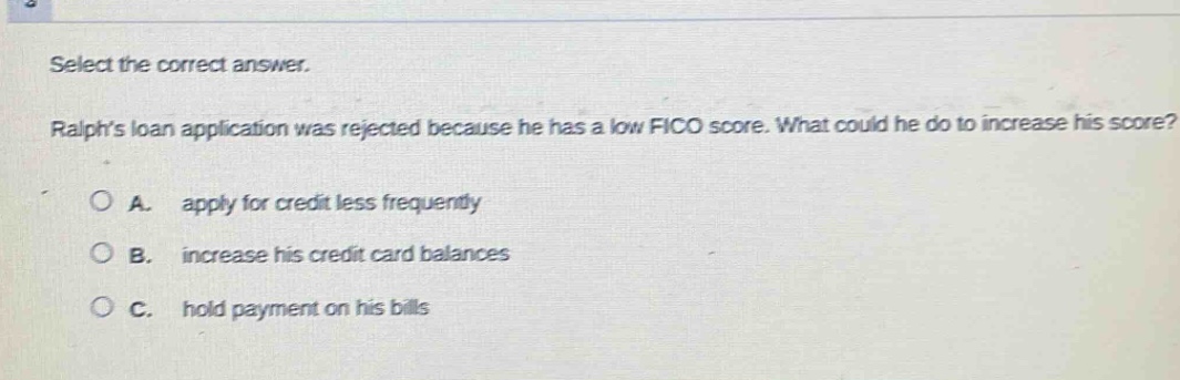 select the correct answer. ralphs loan application was rejected because he has a low fico score. what could he do to increase his score? a. apply for credit less frequently b. increase his credit card balances c. hold payment on his bills