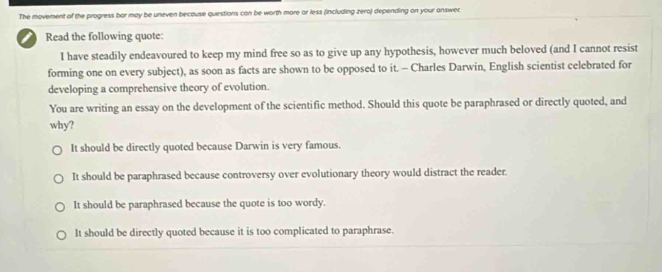 read the following quote: i have steadily endeavoured to keep my mind free so as to give up any hypothesis, however much beloved (and i cannot resist forming one on every subject), as soon as facts are shown to be opposed to it. - charles darwin, english scientist celebrated for developing a comprehensive theory of evolution. you are writing an essay on the development of the scientific method. should this quote be paraphrased or directly quoted, and why? it should be directly quoted because darwin is very famous. it should be paraphrased because controversy over evolutionary theory would distract the reader. it should be paraphrased because the quote is too wordy. it should be directly quoted because it is too complicated to paraphrase.