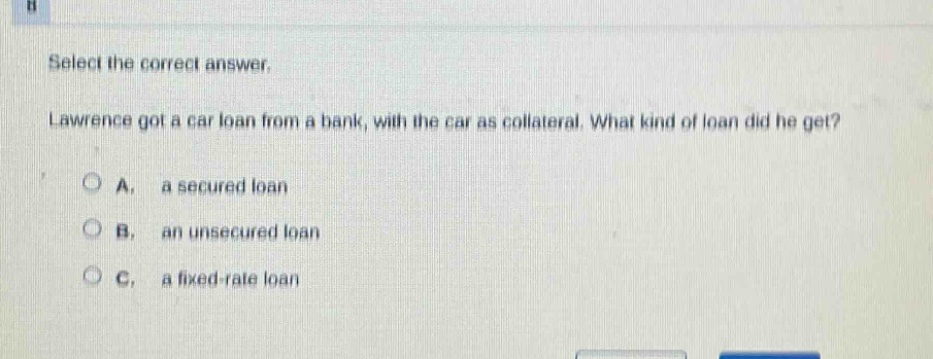 select the correct answer. lawrence got a car loan from a bank, with the car as collateral. what kind of loan did he get? a. a secured loan b. an unsecured loan c. a fixed - rate loan