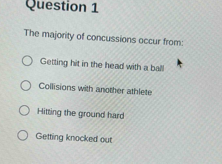 question 1\nthe majority of concussions occur from:\ngetting hit in the head with a ball\ncollisions with another athlete\nhitting the ground hard\ngetting knocked out