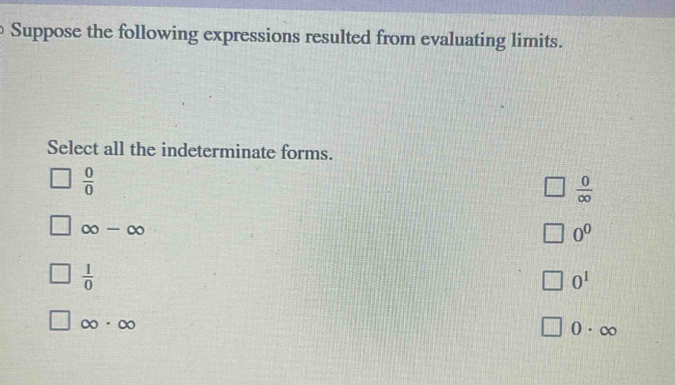suppose the following expressions resulted from evaluating limits.\nselect all the indeterminate forms.\n□ $\frac{0}{0}$\n□ $infty-infty$\n□ $\frac{1}{0}$\n□ $inftycdotinfty$\n□ $\frac{0}{infty}$\n□ $0^{0}$\n□ $0^{1}$\n□ $0cdotinfty$