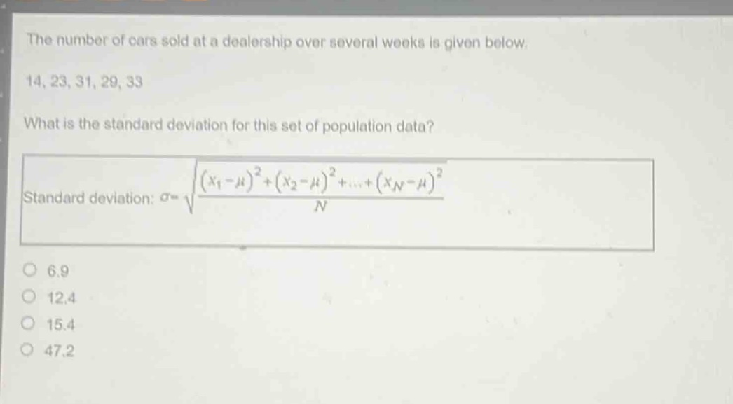 the number of cars sold at a dealership over several weeks is given below. 14, 23, 31, 29, 33 what is the standard deviation for this set of population data? standard deviation: $sigma = sqrt{\frac{(x_1 - mu)^2+(x_2 - mu)^2+cdots+(x_n - mu)^2}{n}}$ 6.9 12.4 15.4 47.2