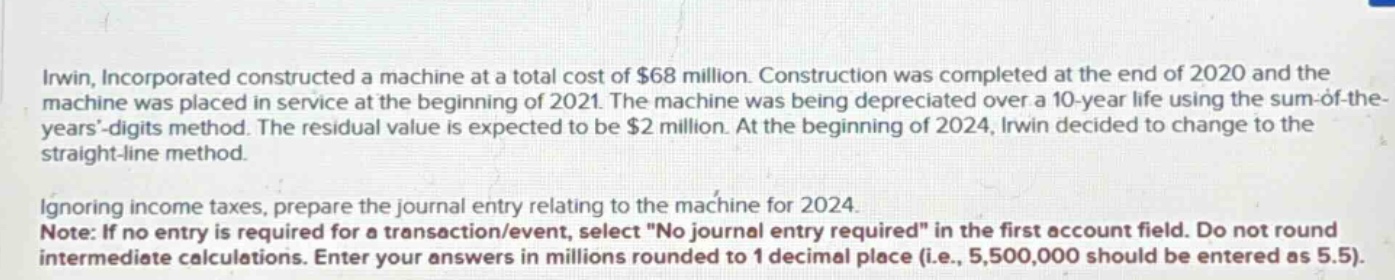 irwin, incorporated constructed a machine at a total cost of $68 million. construction was completed at the end of 2020 and the machine was placed in service at the beginning of 2021. the machine was being depreciated over a 10 - year life using the sum - of - the - years’ - digits method. the residual value is expected to be $2 million. at the beginning of 2024, irwin decided to change to the straight - line method.\n\nignoring income taxes, prepare the journal entry relating to the machine for 2024.\nnote: if no entry is required for a transaction/event, select \no journal entry required\ in the first account field. do not round intermediate calculations. enter your answers in millions rounded to 1 decimal place (i.e., 5,500,000 should be entered as 5.5).
