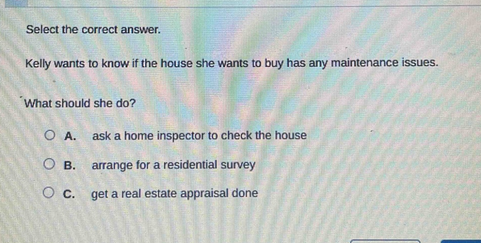 select the correct answer. kelly wants to know if the house she wants to buy has any maintenance issues. what should she do? a. ask a home inspector to check the house b. arrange for a residential survey c. get a real estate appraisal done