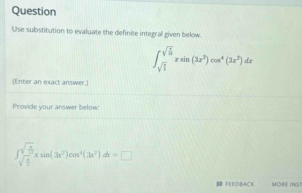 question\nuse substitution to evaluate the definite integral given below.\n int_{sqrt{\frac{pi}{3}}}^{sqrt{\frac{pi}{12}}} xsin(3x^{2})cos^{4}(3x^{2})dx \n(enter an exact answer.)\nprovide your answer below:\n int_{sqrt{\frac{pi}{3}}}^{sqrt{\frac{pi}{12}}} xsin(3x^{2})cos^{4}(3x^{2})dx=square