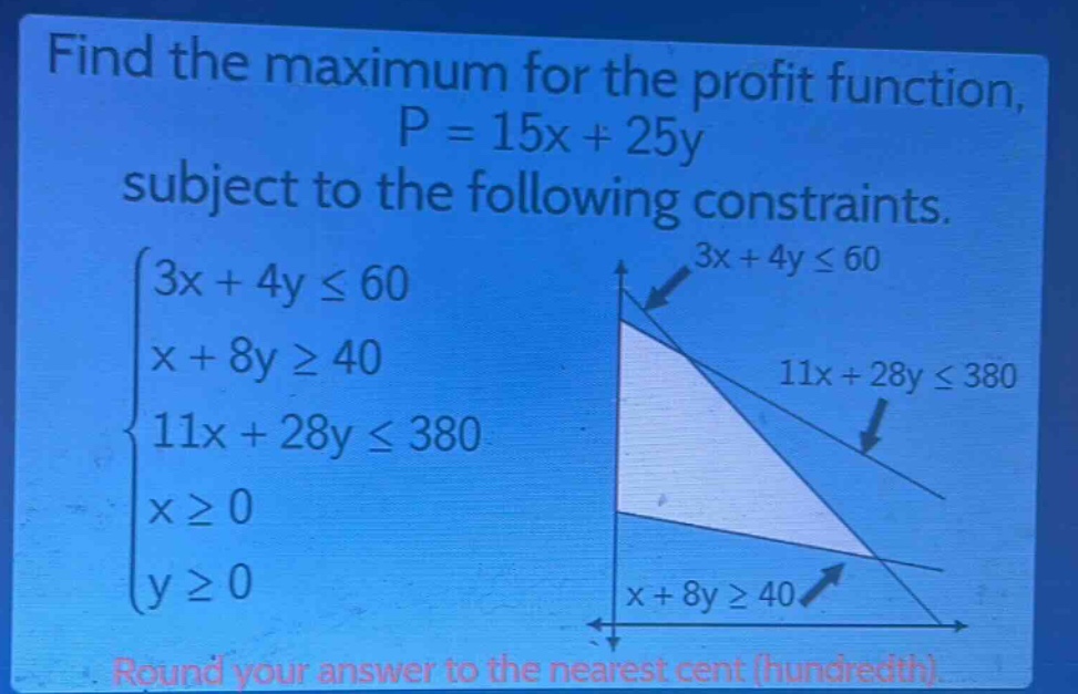 find the maximum for the profit function, p = 15x + 25y subject to the following constraints. (\begin{cases}3x + 4yleq60\\x + 8ygeq40\\11x + 28yleq380\\xgeq0\\ygeq0end{cases}) round your answer to the nearest cent (hundredth).