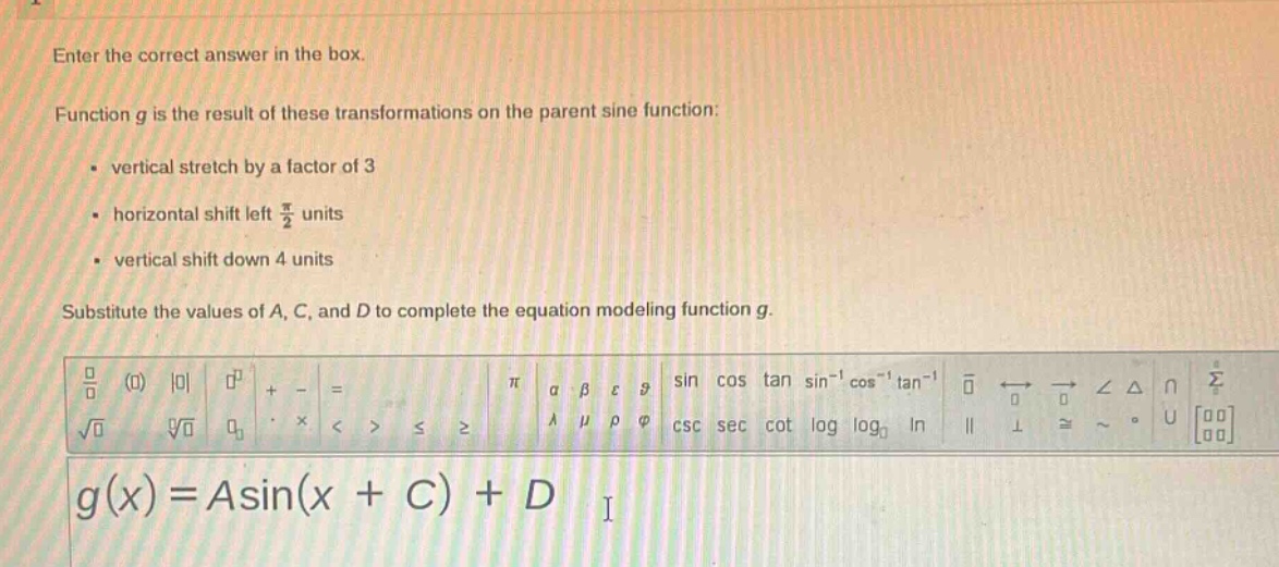 enter the correct answer in the box.\nfunction g is the result of these transformations on the parent sine function:\n- vertical stretch by a factor of 3\n- horizontal shift left $\frac{pi}{2}$ units\n- vertical shift down 4 units\nsubstitute the values of a, c, and d to complete the equation modeling function g.\n$g(x)=asin(x + c)+d$